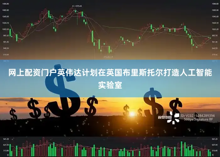 网上配资门户英伟达计划在英国布里斯托尔打造人工智能实验室