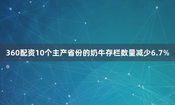 360配资10个主产省份的奶牛存栏数量减少6.7%