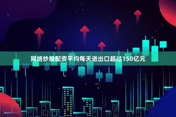 网络炒股配资平均每天进出口超过150亿元