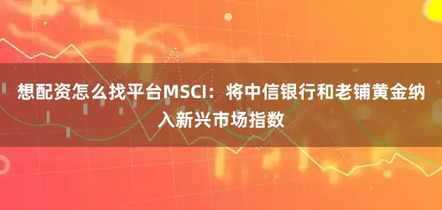 想配资怎么找平台MSCI：将中信银行和老铺黄金纳入新兴市场指数