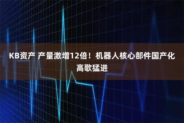 KB资产 产量激增12倍！机器人核心部件国产化高歌猛进