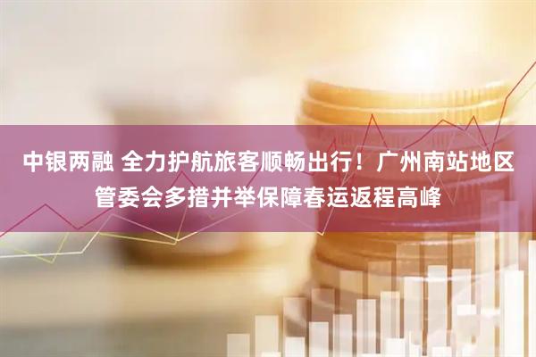 中银两融 全力护航旅客顺畅出行！广州南站地区管委会多措并举保障春运返程高峰