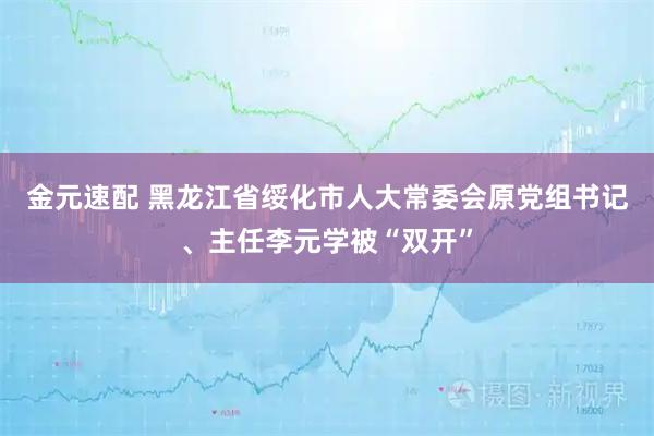 金元速配 黑龙江省绥化市人大常委会原党组书记、主任李元学被“双开”