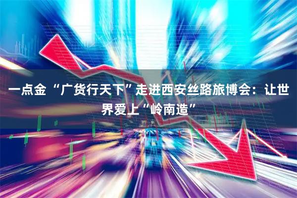 一点金 “广货行天下”走进西安丝路旅博会：让世界爱上“岭南造”