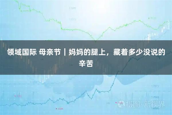 领域国际 母亲节｜妈妈的腿上，藏着多少没说的辛苦