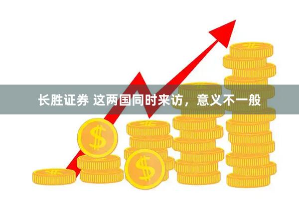 长胜证券 这两国同时来访，意义不一般