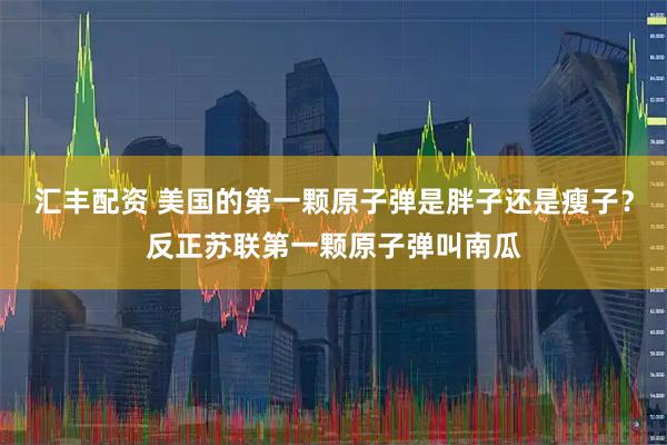 汇丰配资 美国的第一颗原子弹是胖子还是瘦子？反正苏联第一颗原子弹叫南瓜