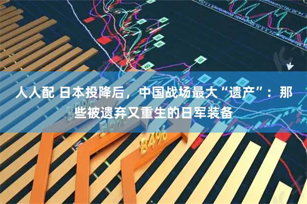 人人配 日本投降后，中国战场最大“遗产”：那些被遗弃又重生的日军装备