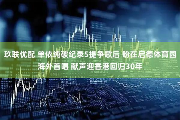 玖联优配 单依纯破纪录5提争歌后 盼在启德体育园海外首唱 献声迎香港回归30年