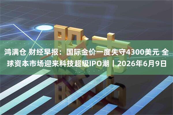 鸿满仓 财经早报：国际金价一度失守4300美元 全球资本市场迎来科技超级IPO潮丨2026年6月9日