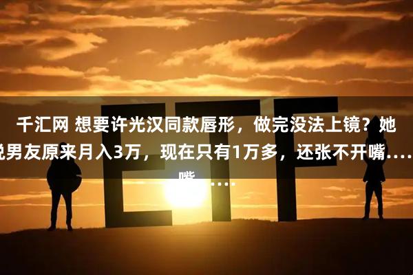 千汇网 想要许光汉同款唇形，做完没法上镜？她说男友原来月入3万，现在只有1万多，还张不开嘴……