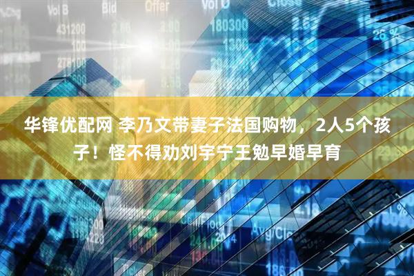 华锋优配网 李乃文带妻子法国购物，2人5个孩子！怪不得劝刘宇宁王勉早婚早育