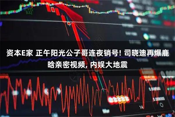资本E家 正午阳光公子哥连夜销号! 司晓迪再爆鹿晗亲密视频, 内娱大地震