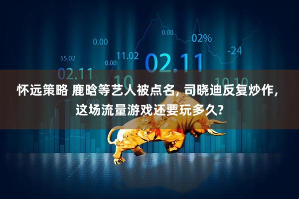怀远策略 鹿晗等艺人被点名, 司晓迪反复炒作, 这场流量游戏还要玩多久?