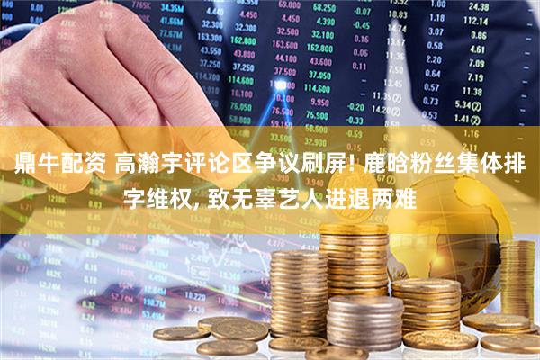 鼎牛配资 高瀚宇评论区争议刷屏! 鹿晗粉丝集体排字维权, 致无辜艺人进退两难