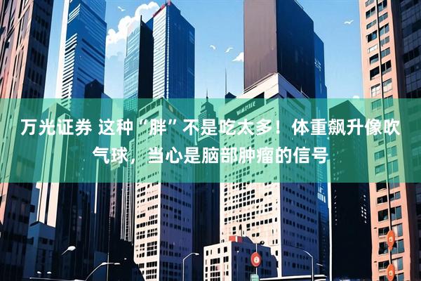 万光证券 这种“胖”不是吃太多！体重飙升像吹气球，当心是脑部肿瘤的信号