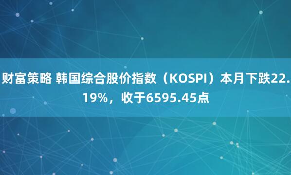 财富策略 韩国综合股价指数（KOSPI）本月下跌22.19%，收于6595.45点