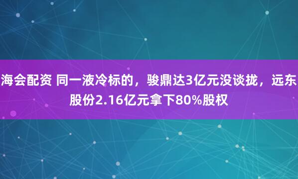 海会配资 同一液冷标的，骏鼎达3亿元没谈拢，远东股份2.16亿元拿下80%股权
