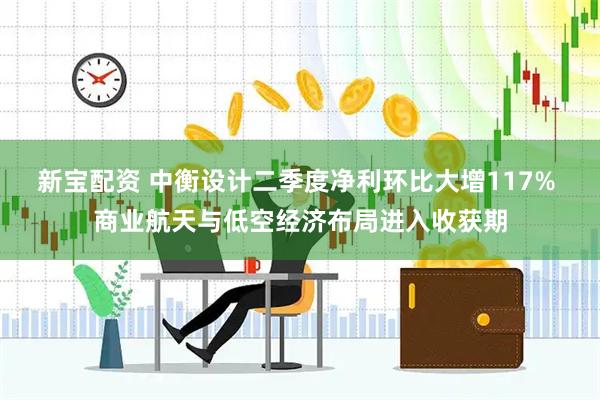 新宝配资 中衡设计二季度净利环比大增117% 商业航天与低空经济布局进入收获期