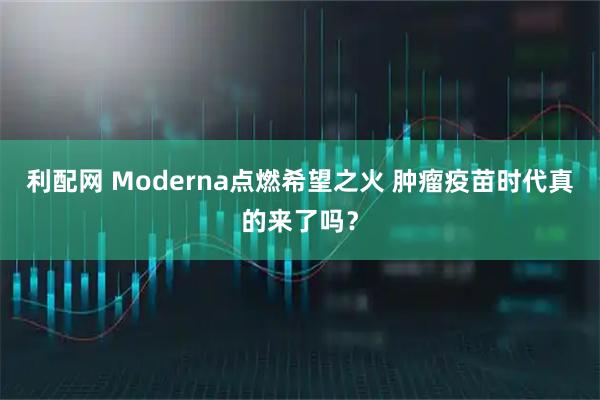 利配网 Moderna点燃希望之火 肿瘤疫苗时代真的来了吗？