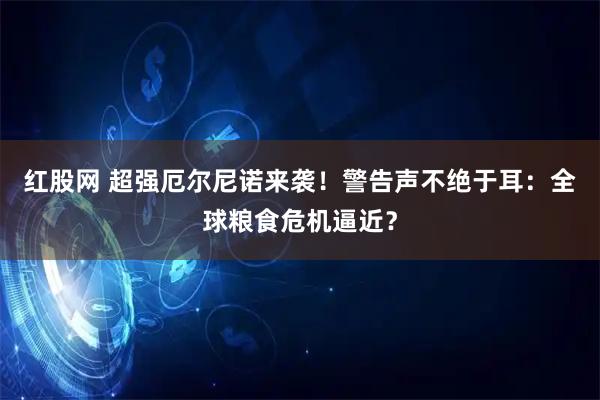 红股网 超强厄尔尼诺来袭！警告声不绝于耳：全球粮食危机逼近？