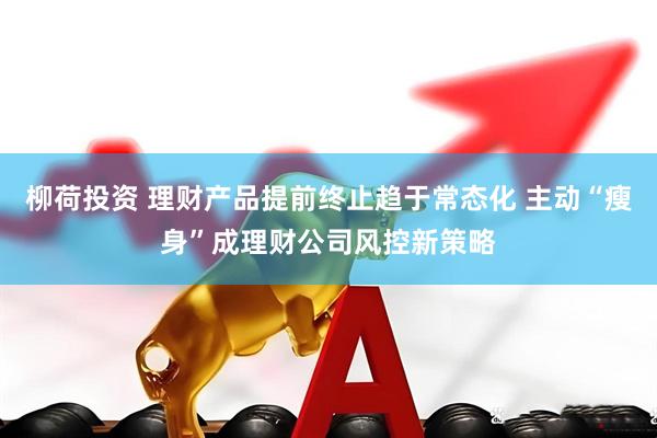 柳荷投资 理财产品提前终止趋于常态化 主动“瘦身”成理财公司风控新策略